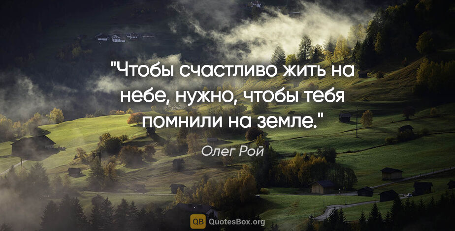 Олег Рой цитата: "Чтобы счастливо жить на небе, нужно, чтобы тебя помнили на земле."