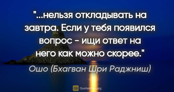 Ошо (Бхагван Шри Раджниш) цитата: "нельзя откладывать на завтра. Если у тебя появился вопрос -..."