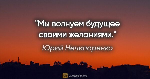 Юрий Нечипоренко цитата: "Мы волнуем будущее своими желаниями."