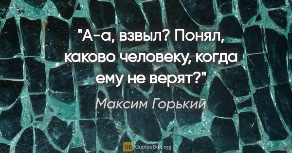 Максим Горький цитата: "А-а, взвыл? Понял, каково человеку, когда ему не верят?"