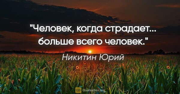 Никитин Юрий цитата: "Человек, когда страдает... больше всего человек."