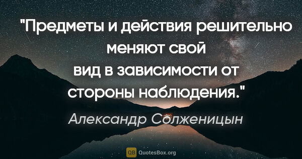 Александр Солженицын цитата: "Предметы и действия решительно меняют свой вид в зависимости..."