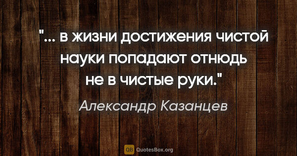 Александр Казанцев цитата: " в жизни достижения чистой науки

попадают отнюдь не в чистые..."