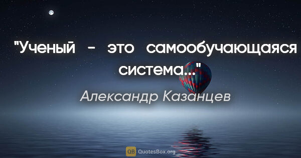 Александр Казанцев цитата: "Ученый   -   это   самообучающаяся   система..."
