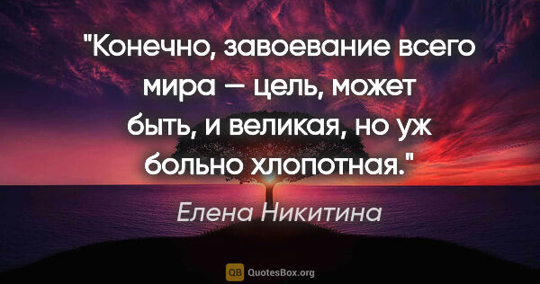 Елена Никитина цитата: "Конечно, завоевание всего мира — цель, может быть, и великая,..."
