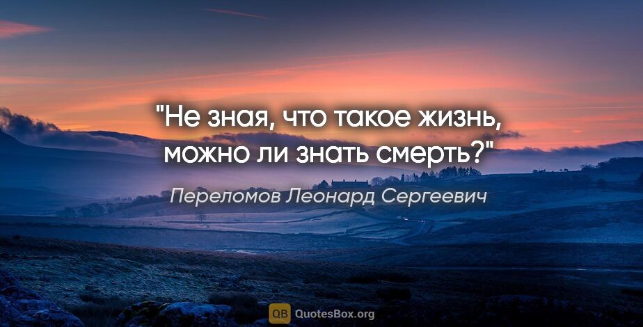 Переломов Леонард Сергеевич цитата: "Не зная, что такое жизнь, можно ли знать смерть?"