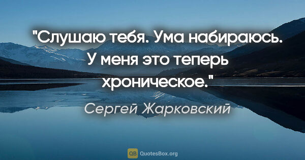 Сергей Жарковский цитата: "Слушаю тебя. Ума набираюсь. У меня это теперь хроническое."