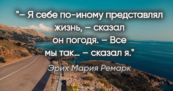 Эрих Мария Ремарк цитата: "– Я себе по-иному представлял жизнь, – сказал он..."