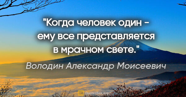 Володин Александр Моисеевич цитата: "Когда человек один - ему все представляется в мрачном свете."