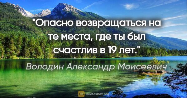 Володин Александр Моисеевич цитата: "Опасно возвращаться на те места, где ты был счастлив в 19 лет."