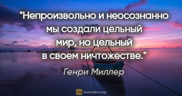 Генри Миллер цитата: "Непроизвольно и неосознанно мы создали цельный мир, но цельный..."