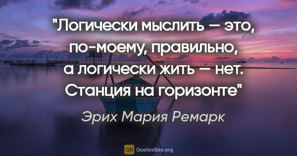 Эрих Мария Ремарк цитата: "Логически мыслить — это, по-моему, правильно, а логически жить..."