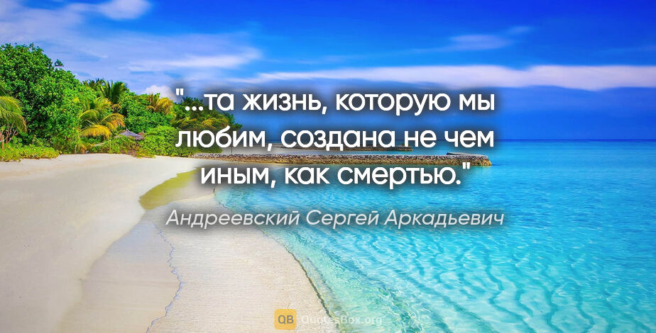 Андреевский Сергей Аркадьевич цитата: "...та жизнь, которую мы любим, создана не чем иным, как смертью."