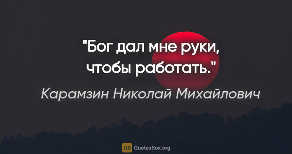 Карамзин Николай Михайлович цитата: "Бог дал мне руки, чтобы работать."