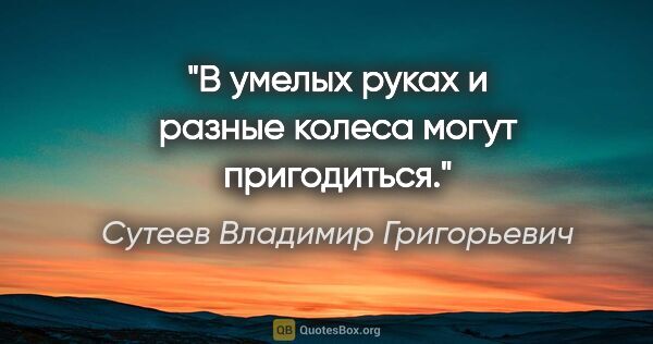 Сутеев Владимир Григорьевич цитата: "В умелых руках и разные колеса могут пригодиться."