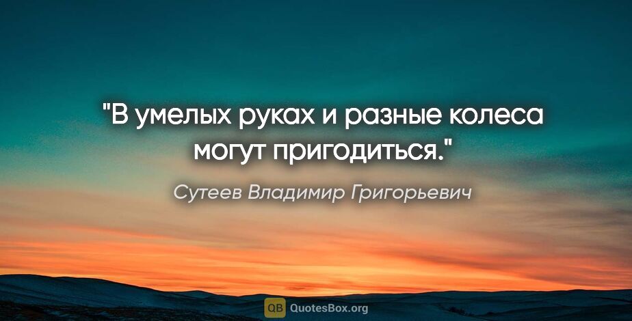 Сутеев Владимир Григорьевич цитата: "В умелых руках и разные колеса могут пригодиться."