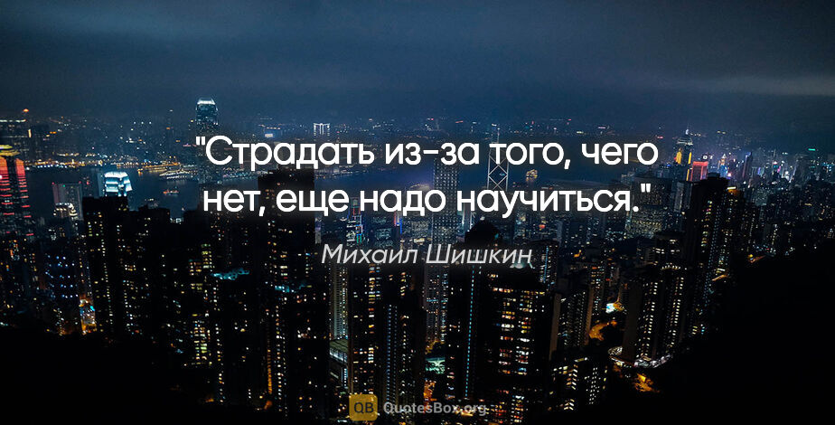 Михаил Шишкин цитата: ""Страдать из-за того, чего нет, еще надо научиться"."