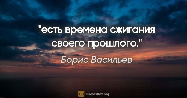 Борис Васильев цитата: "есть времена сжигания своего прошлого."