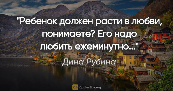 Дина Рубина цитата: "Ребенок должен расти в любви, понимаете? Его надо любить..."