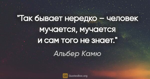 Альбер Камю цитата: "Так бывает нередко – человек мучается, мучается и сам того не..."