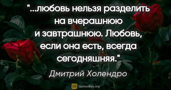 Дмитрий Холендро цитата: "любовь нельзя разделить на вчерашнюю и завтрашнюю. Любовь,..."