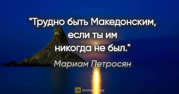 Мариам Петросян цитата: "Трудно быть Македонским, если ты им никогда не был."