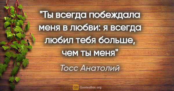 Тосс Анатолий цитата: "Ты всегда побеждала меня в любви: я всегда любил тебя больше,..."