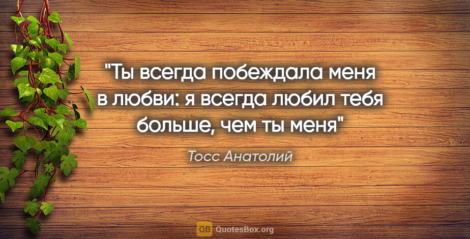 Тосс Анатолий цитата: "Ты всегда побеждала меня в любви: я всегда любил тебя больше,..."