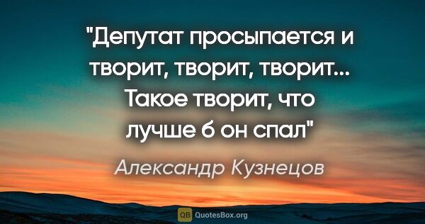 Александр Кузнецов цитата: "Депутат просыпается и творит, творит, творит... Такое творит,..."