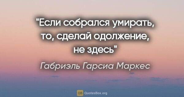 Габриэль Гарсиа Маркес цитата: "Если собрался умирать, то, сделай одолжение, не здесь"