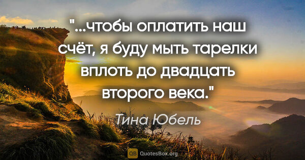 Тина Юбель цитата: "чтобы оплатить наш счёт, я буду мыть тарелки вплоть до..."