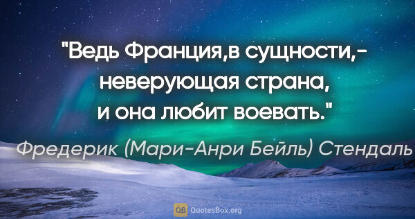 Фредерик (Мари-Анри Бейль) Стендаль цитата: "Ведь Франция,в сущности,- неверующая страна, и она любит воевать."