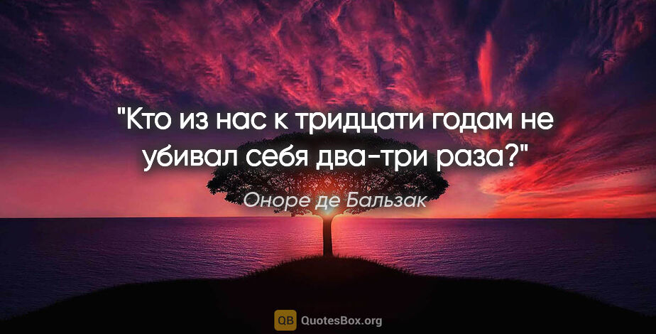 Оноре де Бальзак цитата: "Кто из нас к тридцати годам не убивал себя два-три раза?"