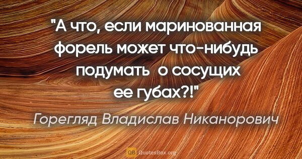 Горегляд Владислав Никанорович цитата: "А что, если маринованная форель может что-нибудь  подумать  о..."