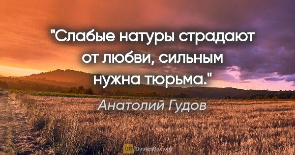 Анатолий Гудов цитата: "Слабые натуры страдают от любви, сильным нужна тюрьма."