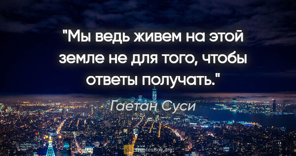 Гаетан Суси цитата: "Мы ведь живем на этой земле не для того, чтобы ответы получать."