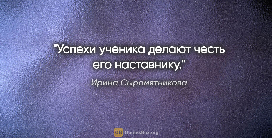 Ирина Сыромятникова цитата: "Успехи ученика делают честь его наставнику."