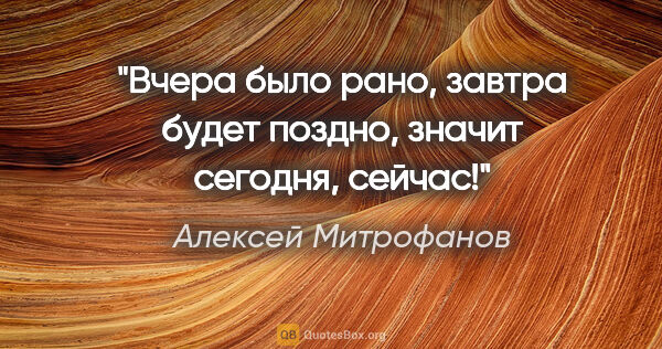 Алексей Митрофанов цитата: "Вчера было рано, завтра будет поздно, значит сегодня, сейчас!"