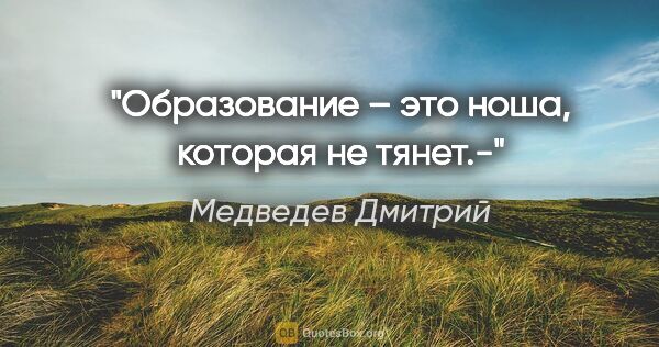 Медведев Дмитрий цитата: "Образование – это ноша, которая не тянет.-"
