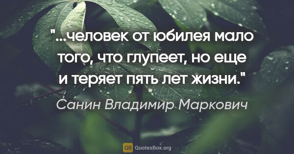 Санин Владимир Маркович цитата: "человек от юбилея мало того, что глупеет, но еще и теряет пять..."