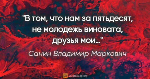 Санин Владимир Маркович цитата: "В том, что нам за пятьдесят, не молодежь виновата, друзья мои…"