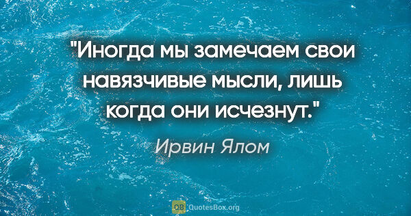 Ирвин Ялом цитата: "Иногда мы замечаем свои навязчивые мысли, лишь когда они..."