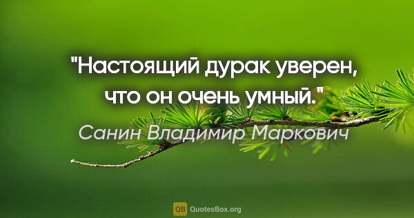 Санин Владимир Маркович цитата: "Настоящий дурак уверен, что он очень умный."