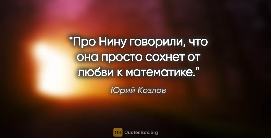 Юрий Козлов цитата: "Про Нину говорили, что она просто сохнет от любви к математике."