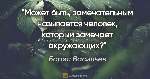 Борис Васильев цитата: "Может быть, замечательным называется человек, который замечает..."