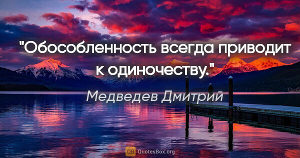 Медведев Дмитрий цитата: "Обособленность всегда приводит к одиночеству."