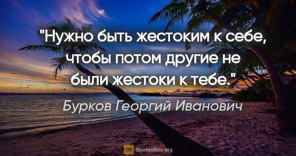 Бурков Георгий Иванович цитата: "Нужно быть жестоким к себе, чтобы потом другие не были жестоки..."