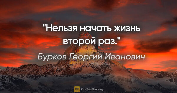 Бурков Георгий Иванович цитата: "Нельзя начать жизнь второй раз."