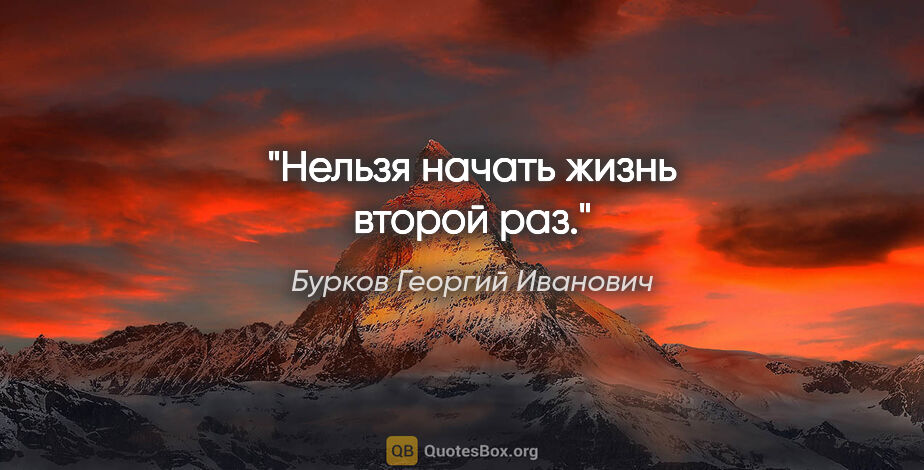 Бурков Георгий Иванович цитата: "Нельзя начать жизнь второй раз."