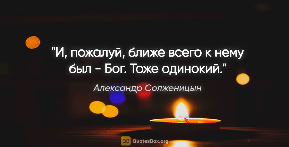 Александр Солженицын цитата: "И, пожалуй, ближе всего к нему был - Бог. Тоже одинокий."